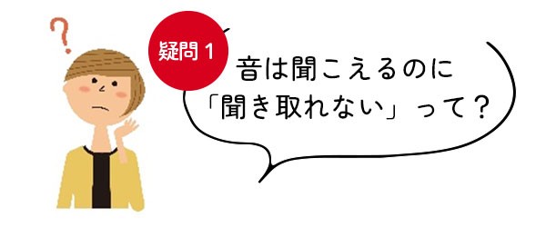 【疑問＜1＞音は聞こえるのに「聞き取れない」って？】