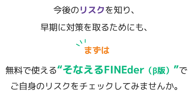 今後のリスクを知り、早期に対策を取るためにも、無料で使える“そなえるFINEder（β版）”でご自身のリスクをチェックしてみませんか。