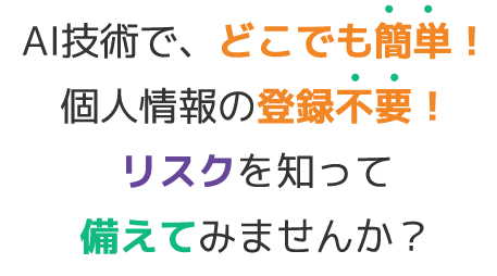 AI技術で、どこでも簡単！　個人情報の登録不要！リスクを知って備えてみませんか？