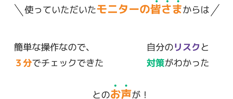 使っていただいたモニターの皆さまからは　簡単な操作なので、３分でチェックできた　自分のリスクと対策がわかった　とのお声が！