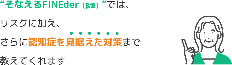 “そなえるFINEder（β版）”では、リスクに加え、さらに認知症を見据えた対策まで教えてくれます　