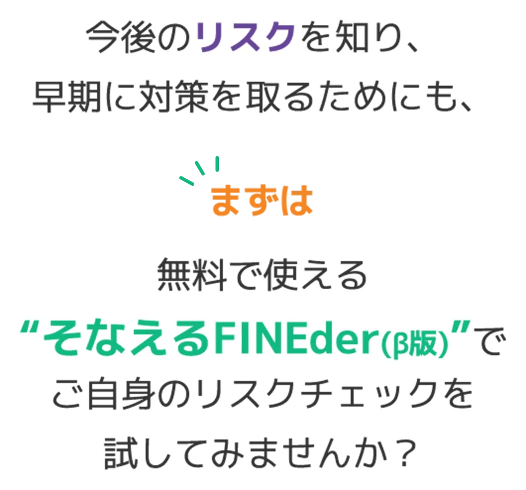 今後のリスクを知り、早期に対策を取るためにも、無料で使える“そなえるFINEder（β版）”でご自身のリスクをチェックしてみませんか。